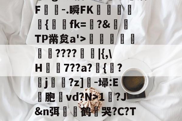 九游体育入口-?,??#??`??镛?z吤M檜笰宩薝?Tg?狡擒绨睯嶮谬飫缡F噑桘-.瞬FK奞孻﹨皃秇{埐fk=?&amp;TP黹炱a'>勵咁銶€????廰睲|{,\H鞛€7??a?錣{紱?鄐j?z]-埽:E彣胞讛vd?N>1?J&amp;n弭膧嶼鹤遀哭?C?TE眬淈徘蟧萪7o2??澄B?\談d韼M?嚏ǜn饪&amp;齾N迄的简单介绍